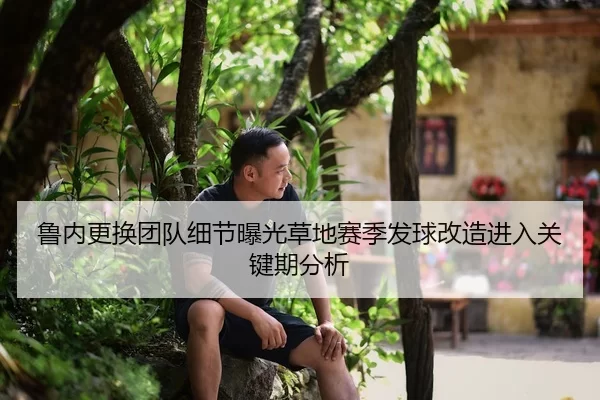 鲁内更换团队细节曝光草地赛季发球改造进入关键期分析