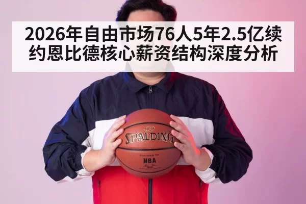 2026年自由市场76人5年2.5亿续约恩比德核心薪资结构深度分析