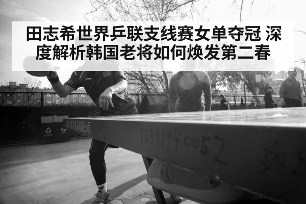田志希世界乒联支线赛女单夺冠 深度解析韩国老将如何焕发第二春